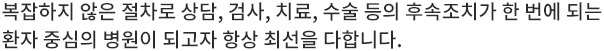 복잡하지 않은 절차로 상담, 검사, 치료, 수술 등의 후속조치가 한 번에 되는 환자 중심의 병원이 되고자 항상 최선을 다합니다.
